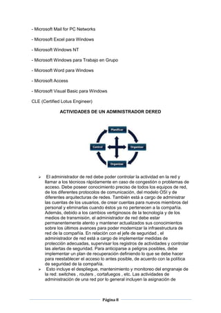 - Microsoft Mail for PC Networks

- Microsoft Excel para Windows

- Microsoft Windows NT

- Microsoft Windows para Trabajo en Grupo

- Microsoft Word para Windows

- Microsoft Access

- Microsoft Visual Basic para Windows

CLE (Certified Lotus Engineer)

              ACTIVIDADES DE UN ADMINISTRADOR DERED




     El administrador de red debe poder controlar la actividad en la red y
     llamar a los técnicos rápidamente en caso de congestión o problemas de
     acceso. Debe poseer conocimiento preciso de todos los equipos de red,
     de los diferentes protocolos de comunicación, del modelo OSI y de
     diferentes arquitecturas de redes. También está a cargo de administrar
     las cuentas de los usuarios, de crear cuentas para nuevos miembros del
     personal y eliminarlas cuando éstos ya no pertenecen a la compañía.
     Además, debido a los cambios vertiginosos de la tecnología y de los
     medios de transmisión, el administrador de red debe estar
     permanentemente atento y mantener actualizados sus conocimientos
     sobre los últimos avances para poder modernizar la infraestructura de
     red de la compañía. En relación con el jefe de seguridad , el
     administrador de red está a cargo de implementar medidas de
     protección adecuadas, supervisar los registros de actividades y controlar
     las alertas de seguridad. Para anticiparse a peligros posibles, debe
     implementar un plan de recuperación definiendo lo que se debe hacer
     para reestablecer el acceso lo antes posible, de acuerdo con la política
     de seguridad de la compañía.
    Esto incluye el despliegue, mantenimiento y monitoreo del engranaje de
     la red: switches , routers , cortafuegos , etc. Las actividades de
     administración de una red por lo general incluyen la asignación de



                                   Página 8
 
