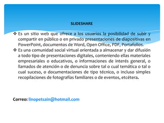 SLIDESHARE

 Es un sitio web que ofrece a los usuarios la posibilidad de subir y
  compartir en público o en privado presentaciones de diapositivas en
  PowerPoint, documentos de Word, Open Office, PDF, Portafolios.
 Es una comunidad social virtual orientada a almacenar y dar difusión
  a todo tipo de presentaciones digitales, conteniendo ellas materiales
  empresariales o educativos, o informaciones de interés general, o
  llamados de atención o de denuncia sobre tal o cual temática o tal o
  cual suceso, o documentaciones de tipo técnico, o incluso simples
  recopilaciones de fotografías familiares o de eventos, etcétera.



Correo: linopetsain@hotmail.com
 