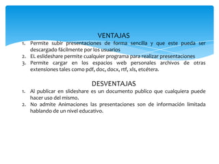 VENTAJAS
1. Permite subir presentaciones de forma sencilla y que este pueda ser
   descargado fácilmente por los usuarios
2. EL eslideshare permite cualquier programa para realizar presentaciones
3. Permite cargar en los espacios web personales archivos de otras
   extensiones tales como pdf, doc, docx, rtf, xls, etcétera.

                           DESVENTAJAS
1. Al publicar en slideshare es un documento publico que cualquiera puede
   hacer uso del mismo.
2. No admite Animaciones las presentaciones son de información limitada
   hablando de un nivel educativo.
 