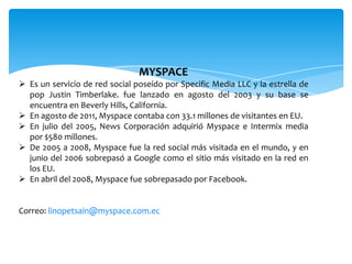 MYSPACE
 Es un servicio de red social poseído por Specific Media LLC y la estrella de
  pop Justin Timberlake. fue lanzado en agosto del 2003 y su base se
  encuentra en Beverly Hills, California.
 En agosto de 2011, Myspace contaba con 33.1 millones de visitantes en EU.
 En julio del 2005, News Corporación adquirió Myspace e Intermix media
  por $580 millones.
 De 2005 a 2008, Myspace fue la red social más visitada en el mundo, y en
  junio del 2006 sobrepasó a Google como el sitio más visitado en la red en
  los EU.
 En abril del 2008, Myspace fue sobrepasado por Facebook.


Correo: linopetsain@myspace.com.ec
 