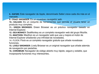 8.- SAFARI: Este navegador de Apple, denominado Safari crece cada día más en el
mercado.
9.- CRAZY BROWSER: Es un novedoso navegador web.
10.- KALGAN: Es un conjunto de herramientas que permite al usuario tener un
producto muy completo.
11.- GREEN BROWSER: Green Browser es un práctico navegador basado en
Internet Explorer.
12.- SEA MONKEY: SeaMonkey es un completo navegador web del grupo Mozilla.
13.- MAXTHON: Maxthon es un navegador web que usa y mejora el motor de
Internet Explorer añadiendo una infinidad de novedades.
14.- FLOCK: Flock es un completo navegador gratuito que añade novedosas
funciones.
15.- LIVELY BROWSER: Lively Browser es un original navegador que añade además
de navegación por pestañas.
16.- CHROMIUM: Navegador de código abierto muy rápido, seguro y estable, que
incoporporta funciones muy interesantes.
 