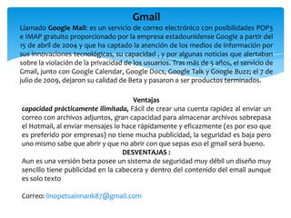 Gmail
Llamado Google Mail: es un servicio de correo electrónico con posibilidades POP3
e IMAP gratuito proporcionado por la empresa estadounidense Google a partir del
15 de abril de 2004 y que ha captado la atención de los medios de información por
sus innovaciones tecnológicas, su capacidad , y por algunas noticias que alertaban
sobre la violación de la privacidad de los usuarios. Tras más de 5 años, el servicio de
Gmail, junto con Google Calendar, Google Docs, Google Talk y Google Buzz; el 7 de
julio de 2009, dejaron su calidad de Beta y pasaron a ser productos terminados.

                                     Ventajas
capacidad prácticamente ilimitada, Fácil de crear una cuenta rapidez al enviar un
correo con archivos adjuntos, gran capacidad para almacenar archivos sobrepasa
el Hotmail, al enviar mensajes lo hace rápidamente y eficazmente (es por eso que
es preferido por empresas) no tiene mucha publicidad, la seguridad es baja pero
uno mismo sabe que abrir y que no abrir con que sepas eso el gmail será bueno.
                                  DESVENTAJAS :
Aun es una versión beta posee un sistema de seguridad muy débil un diseño muy
sencillo tiene publicidad en la cabecera y dentro del contenido del email aunque
es solo texto

Correo: linopetsainnank87@gmail.com
 