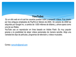 YouTube:
Es un sitio web en el cual los usuarios pueden subir y compartir vídeos. Fue creado
por tres antiguos empleados de PayPal en febrero de 2005. En octubre de 2006 fue
adquirido por Google Inc. a cambio de 1.650 millones de dólares, y ahora opera como
una de sus filiales.
YouTube usa un reproductor en línea basado en Adobe Flash. Es muy popular
gracias a la posibilidad de alojar vídeos personales de manera sencilla. Aloja una
variedad de clips de películas, programas de televisión y vídeos musicales.



Correo: namurlin@gmail.com
 