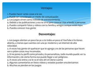 Ventajas:
1.-Puedes hacer varias cosas a la vez
2.-Puede ser considerado un medio de comunicación
3.-Los juegos sirven como método de entretenimiento
4.-Debido a las publicaciones y eso te sirve para conocer mas a fondo a personas
5.-Puedes compartir fotos y videos con tu familia y amigos aunque estén lejos
6.-Puedes conocer mas gente

                                Desventajas:
1.-Los juegos alentan un poco las pc o te traba un poco el YouTube si lo tienes
abierto, a menos que cuentes con una pc moderno y un internet de alta
velocidad.
2.-A veces hay gente sin quehacer que te agrega y es de las personas que hacen
ven o piden cosas muy incomodas.
3.-Si no pones tu perfil como privado y lo personalizas, todo mundo puede ver tu
información y de cierta forma eso puede llegar a ser peligroso.
4.-A veces uno entra y se le va el rato ahí sin darse cuenta
5.-Algunos comentarios en fotos videos y estados pueden encolerizarnos
6.-Muchos se pierden en los juegos
 
