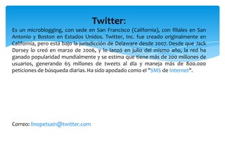 Twitter:
Es un microblogging, con sede en San Francisco (California), con filiales en San
Antonio y Boston en Estados Unidos. Twitter, Inc. fue creado originalmente en
California, pero está bajo la jurisdicción de Delaware desde 2007. Desde que Jack
Dorsey lo creó en marzo de 2006, y lo lanzó en julio del mismo año, la red ha
ganado popularidad mundialmente y se estima que tiene más de 200 millones de
usuarios, generando 65 millones de tweets al día y maneja más de 800.000
peticiones de búsqueda diarias. Ha sido apodado como el "SMS de Internet".




Correo: linopetsain@twitter.com
 