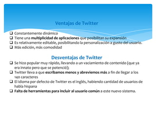 Ventajas de Twitter
   Constantemente dinámico
   Tiene una multiplicidad de aplicaciones que posibilitan su expansión
   Es relativamente editable, posibilitando la personalización a gusto del usuario.
   Más edición, más comodidad

                           Desventajas de Twitter
 Se hizo popular muy rápido, llevando a un vaciamiento de contenido (que ya
  era innato pero que se potenció);
 Twitter lleva a que escribamos menos y abreviemos más a fin de llegar a los
  140 caracteres
 El idioma por defecto de Twitter es el inglés, habiendo cantidad de usuarios de
  habla hispana
 Falta de herramientas para incluir al usuario común a este nuevo sistema.
 