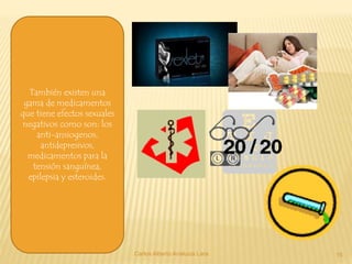 Carlos Alberto Analuiza Lara. 15
También existen una
gama de medicamentos
que tiene efectos sexuales
negativos como son: los
anti-ansiogenos,
antidepresivos,
medicamentos para la
tensión sanguínea,
epilepsia y esteroides.
 