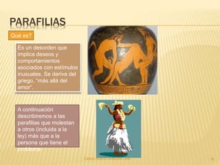 PARAFILIAS
Carlos Alberto Analuiza Lara. 16
Es un desorden que
implica deseos y
comportamientos
asociados con estímulos
inusuales. Se deriva del
griego, “más allá del
amor“.
Qué es?
A continuación
describiremos a las
parafilias que molestan
a otros (incluida a la
ley) más que a la
persona que tiene el
problema:
 