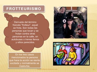 Carlos Alberto Analuiza Lara. 19
FROTTEURISMO
Derivada del término
francés “frotteur”, aquel
se frota. Son todas las
personas que tocan y se
frotan contra otras
personas en la calle, en
autobuses o trenes llenos
y sitios parecidos.
En los tres casos
mencionados la persona
que hace la acción se siente
excitada y normalmente se
masturba.
 
