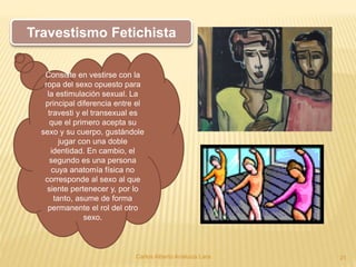 Carlos Alberto Analuiza Lara. 21
Travestismo Fetichista
Consiste en vestirse con la
ropa del sexo opuesto para
la estimulación sexual. La
principal diferencia entre el
travesti y el transexual es
que el primero acepta su
sexo y su cuerpo, gustándole
jugar con una doble
identidad. En cambio, el
segundo es una persona
cuya anatomía física no
corresponde al sexo al que
siente pertenecer y, por lo
tanto, asume de forma
permanente el rol del otro
sexo.
 