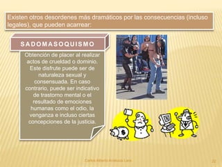 Carlos Alberto Analuiza Lara. 22
Existen otros desordenes más dramáticos por las consecuencias (incluso
legales), que pueden acarrear:
SA D OMA SOQU ISMO
Obtención de placer al realizar
actos de crueldad o dominio.
Este disfrute puede ser de
naturaleza sexual y
consensuada. En caso
contrario, puede ser indicativo
de trastorno mental o el
resultado de emociones
humanas como el odio, la
venganza e incluso ciertas
concepciones de la justicia.
 