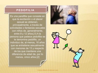 Carlos Alberto Analuiza Lara. 24
PED OFILIA
Es una parafilia que consiste en
que la excitación o el placer
sexual se obtienen,
principalmente, a través de
actividades o fantasías sexuales
con niños de, generalmente,
entre 8 y 12 años.[1] A la
persona que padece pedofilia se
le denomina pedófilo, un
individuo de, al menos, 16 años
que se entretiene sexualmente
con menores de 13 y respecto
de los que mantiene una
diferencia de edad de, por lo
menos, cinco años.[2]
 
