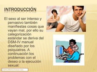 INTRODUCCIÓN
El sexo al ser intenso y
pervasivo también
manifiestas cosas que
vayan mal, por ello su
categorización
estándar se deriva del
DSM-IV manual
diseñado por los
psiquiatras. A
continuación los
problemas con el
deseo o la ejecución
sexual:
3Carlos Alberto Analuiza Lara.
 