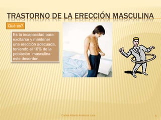 TRASTORNO DE LA ERECCIÓN MASCULINA
Carlos Alberto Analuiza Lara. 8
Es la incapacidad para
excitarse y mantener
una erección adecuada,
teniendo el 10% de la
población masculina
este desorden.
Qué es?
 