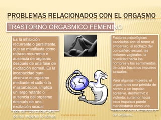 PROBLEMAS RELACIONADOS CON EL ORGASMO
Carlos Alberto Analuiza Lara. 9
Es la inhibición
recurrente o persistente,
que se manifiesta como
retraso recurrente o
ausencia de orgasmo
después de una fase de
excitación normal. Es la
incapacidad para
alcanzar el orgasmo
mediante el coito o la
masturbación. Implica
un largo retardo o
ausencia del orgasmo
después de una
excitación sexual
normal. Cerca del 24%
de las mujeres lo sufren.
TRASTORNO ORGÁSMICO FEMENINO
Factores psicológicos
asociados son: el temor al
embarazo, el rechazo del
compañero sexual, las
lesiones vaginales, la
hostilidad hacia los
hombres y los sentimientos
de culpa hacia los impulsos
sexuales.
Para algunas mujeres, el
orgasmo es una pérdida de
control o un impulso
agresivo, destructivo o
violento; su temor hacia
esos impulsos puede
manifestarse como una
inhibición de la excitación o
del orgasmo.
 
