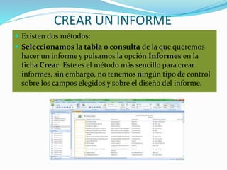 CREAR UN INFORME
 Existen dos métodos:
 Seleccionamos la tabla o consulta de la que queremos
hacer un informe y pulsamos la opción Informes en la
ficha Crear. Este es el método más sencillo para crear
informes, sin embargo, no tenemos ningún tipo de control
sobre los campos elegidos y sobre el diseño del informe.
 
