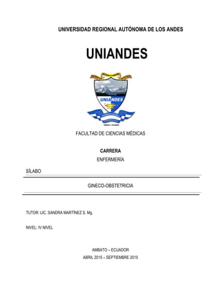 UNIVERSIDAD REGIONAL AUTÓNOMA DE LOS ANDES
UNIANDES
FACULTAD DE CIENCIAS MÉDICAS
CARRERA
ENFERMERÍA
SÍLABO
GINECO-OBSTETRICIA
TUTOR: LIC. SANDRA MARTÍNEZ S. Mg.
NIVEL: IV NIVEL
AMBATO – ECUADOR
ABRIL 2015 – SEPTIEMBRE 2015
 
