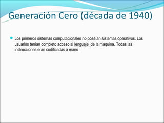 Generación Cero (década de 1940)

 Los primeros sistemas computacionales no poseían sistemas operativos. Los
  usuarios tenían completo acceso al lenguaje de la maquina. Todas las
  instrucciones eran codificadas a mano
 