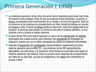 Primera Generación ( 1950)
 Los sistemas operativos de los años cincuenta fueron diseñados para hacer mas fluida
  la transición entre trabajos. Antes de que los sistemas fueran diseñados, se perdía un
  tiempo considerable entre la terminación de un trabajo y el inicio del siguiente. Este fue
  el comienzo de los sistemas de procesamiento por lotes, donde los trabajos se reunían
  por grupos o lotes. Cuando el trabajo estaba en ejecución, este tenia control total de la
  maquina. Al terminar cada trabajo, el control era devuelto al sistema operativo, el cual
  limpiaba y leía e iniciaba el trabajo siguiente.
 Al inicio de los 50's esto había mejorado un poco con la introducción de tarjetas
  perforadas (las cuales servían para introducir los programas de lenguajes de
  máquina), puesto que ya no había necesidad de utilizar los tableros enchufadles.
 Además el laboratorio de investigación General Motors implementó el primer
  sistema operativo para la IBM 701. Los sistemas de los 50's generalmente
  ejecutaban una sola tarea, y la transición entre tareas se suavizaba para lograr la
  máxima utilización del sistema. Esto se conoce como sistemas de procesamiento
  por lotes de un sólo flujo, ya que los programas y los datos eran sometidos en
  grupos o lotes.
 