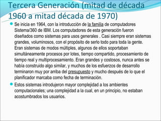 Tercera Generación (mitad de década
1960 a mitad década de 1970)
Se inicia en 1964, con la introducción de la familia de computadores
 Sistema/360 de IBM. Los computadores de esta generación fueron
 diseñados como sistemas para usos generales . Casi siempre eran sistemas
 grandes, voluminosos, con el propósito de serlo todo para toda la gente.
 Eran sistemas de modos múltiples, algunos de ellos soportaban
 simultáneamente procesos por lotes, tiempo compartido, procesamiento de
 tiempo real y multiprocesamiento. Eran grandes y costosos, nunca antes se
 había construido algo similar, y muchos de los esfuerzos de desarrollo
 terminaron muy por arriba del presupuesto y mucho después de lo que el
 planificador marcaba como fecha de terminación.
Estos sistemas introdujeron mayor complejidad a los ambientes
 computacionales; una complejidad a la cual, en un principio, no estaban
 acostumbrados los usuarios.
 