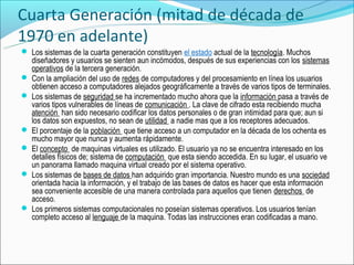 Cuarta Generación (mitad de década de
1970 en adelante)
 Los sistemas de la cuarta generación constituyen el estado actual de la tecnología. Muchos
  diseñadores y usuarios se sienten aun incómodos, después de sus experiencias con los sistemas
  operativos de la tercera generación.
 Con la ampliación del uso de redes de computadores y del procesamiento en línea los usuarios
  obtienen acceso a computadores alejados geográficamente a través de varios tipos de terminales.
 Los sistemas de seguridad se ha incrementado mucho ahora que la información pasa a través de
  varios tipos vulnerables de líneas de comunicación . La clave de cifrado esta recibiendo mucha
  atención han sido necesario codificar los datos personales o de gran intimidad para que; aun si
  los datos son expuestos, no sean de utilidad a nadie mas que a los receptores adecuados.
 El porcentaje de la población que tiene acceso a un computador en la década de los ochenta es
  mucho mayor que nunca y aumenta rápidamente.
 El concepto de maquinas virtuales es utilizado. El usuario ya no se encuentra interesado en los
  detalles físicos de; sistema de computación que esta siendo accedida. En su lugar, el usuario ve
  un panorama llamado maquina virtual creado por el sistema operativo.
 Los sistemas de bases de datos han adquirido gran importancia. Nuestro mundo es una sociedad
  orientada hacia la información, y el trabajo de las bases de datos es hacer que esta información
  sea conveniente accesible de una manera controlada para aquellos que tienen derechos de
  acceso.
 Los primeros sistemas computacionales no poseían sistemas operativos. Los usuarios tenían
  completo acceso al lenguaje de la maquina. Todas las instrucciones eran codificadas a mano.
 