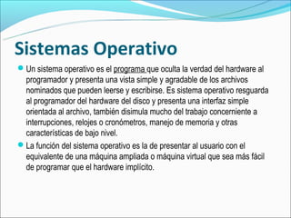 Sistemas Operativo
Un sistema operativo es el programa que oculta la verdad del hardware al
 programador y presenta una vista simple y agradable de los archivos
 nominados que pueden leerse y escribirse. Es sistema operativo resguarda
 al programador del hardware del disco y presenta una interfaz simple
 orientada al archivo, también disimula mucho del trabajo concerniente a
 interrupciones, relojes o cronómetros, manejo de memoria y otras
 características de bajo nivel.
La función del sistema operativo es la de presentar al usuario con el
 equivalente de una máquina ampliada o máquina virtual que sea más fácil
 de programar que el hardware implícito.
 