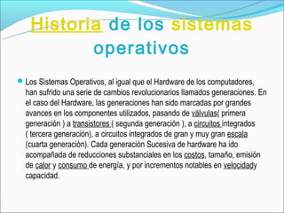Historia de los sistemas
           operativos
Los Sistemas Operativos, al igual que el Hardware de los computadores,
  han sufrido una serie de cambios revolucionarios llamados generaciones. En
  el caso del Hardware, las generaciones han sido marcadas por grandes
  avances en los componentes utilizados, pasando de válvulas( primera
  generación ) a transistores ( segunda generación ), a circuitos integrados
  ( tercera generación), a circuitos integrados de gran y muy gran escala
  (cuarta generación). Cada generación Sucesiva de hardware ha ido
  acompañada de reducciones substanciales en los costos, tamaño, emisión
  de calor y consumo de energía, y por incrementos notables en velocidady
  capacidad.
 