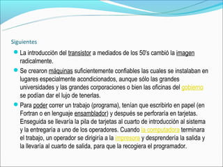 Siguientes
La introducción del transistor a mediados de los 50's cambió la imagen
 radicalmente.
Se crearon máquinas suficientemente confiables las cuales se instalaban en
 lugares especialmente acondicionados, aunque sólo las grandes
 universidades y las grandes corporaciones o bien las oficinas del gobierno
 se podían dar el lujo de tenerlas.
Para poder correr un trabajo (programa), tenían que escribirlo en papel (en
 Fortran o en lenguaje ensamblador) y después se perforaría en tarjetas.
 Enseguida se llevaría la pila de tarjetas al cuarto de introducción al sistema
 y la entregaría a uno de los operadores. Cuando la computadora terminara
 el trabajo, un operador se dirigiría a la impresora y desprendería la salida y
 la llevaría al cuarto de salida, para que la recogiera el programador.
 