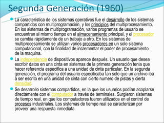 Segunda Generación (1960)
La característica de los sistemas operativos fue el desarrollo de los sistemas
 compartidos con multiprogramación, y los principios del multiprocesamiento.
 En los sistemas de multiprogramación, varios programas de usuario se
 encuentran al mismo tiempo en el almacenamiento principal, y el procesador
 se cambia rápidamente de un trabajo a otro. En los sistemas de
 multiprocesamiento se utilizan varios procesadores en un solo sistema
 computacional, con la finalidad de incrementar el poder de procesamiento
 de la maquina.
La independencia de dispositivos aparece después. Un usuario que desea
 escribir datos en una cinta en sistemas de la primera generación tenia que
 hacer referencia especifica a una unidad de cinta particular. En la segunda
 generación, el programa del usuario especificaba tan solo que un archivo iba
 a ser escrito en una unidad de cinta con cierto numero de pistas y cierta
 densidad.
Se desarrollo sistemas compartidos, en la que los usuarios podían acoplarse
 directamente con el computador a través de terminales. Surgieron sistemas
 de tiempo real, en que los computadores fueron utilizados en el control de
 procesos industriales. Los sistemas de tiempo real se caracterizan por
 proveer una respuesta inmediata.
 