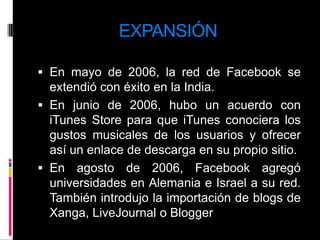 EXPANSIÓNEn mayo de 2006, la red de Facebook se extendió con éxito en la India.En junio de 2006, hubo un acuerdo con iTunes Store para que iTunes conociera los gustos musicales de los usuarios y ofrecer así un enlace de descarga en su propio sitio.En agosto de 2006, Facebook agregó universidades en Alemania e Israel a su red. También introdujo la importación de blogs de Xanga, LiveJournal o Blogger