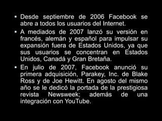 Desde septiembre de 2006 Facebook se abre a todos los usuarios del Internet.A mediados de 2007 lanzó su versión en francés, alemán y español para impulsar su expansión fuera de Estados Unidos, ya que sus usuarios se concentran en Estados Unidos, Canadá y Gran Bretaña.En julio de 2007, Facebook anunció su primera adquisición, Parakey, Inc. de Blake Ross y de Joe Hewitt. En agosto del mismo año se le dedicó la portada de la prestigiosa revista Newsweek; además de una integración con YouTube.