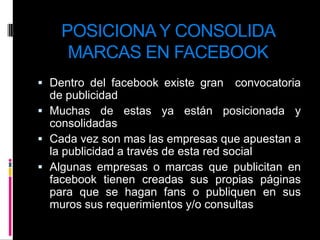 POSICIONA Y CONSOLIDA MARCAS EN FACEBOOKDentro del facebook existe gran  convocatoria de publicidad Muchas de estas ya están posicionada y consolidadasCada vez son mas las empresas que apuestan a la publicidad a través de esta red socialAlgunas empresas o marcas que publicitan en facebook tienen creadas sus propias páginas para que se hagan fans o publiquen en sus muros sus requerimientos y/o consultas