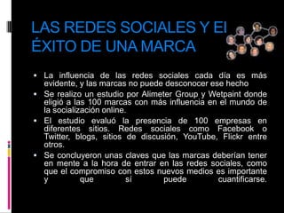 LAS REDES SOCIALES Y EL ÉXITO DE UNA MARCALa influencia de las redes sociales cada día es más evidente, y las marcas no puede desconocer ese hechoSe realizo un estudio por Alimeter Group y Wetpaint donde eligió a las 100 marcas con más influencia en el mundo de la socialización online.El estudio evaluó la presencia de 100 empresas en diferentes sitios. Redes sociales como Facebook o Twitter, blogs, sitios de discusión, YouTube, Flickr entre otros.Se concluyeron unas claves que las marcas deberían tener en mente a la hora de entrar en las redes sociales, como que el compromiso con estos nuevos medios es importante y que sí puede cuantificarse.