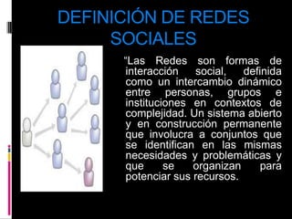 DEFINICIÓN DE REDES SOCIALES   “Las Redes son formas de interacción social, definida como un intercambio dinámico entre personas, grupos e instituciones en contextos de complejidad. Un sistema abierto y en construcción permanente que involucra a conjuntos que se identifican en las mismas necesidades y problemáticas y que se organizan para potenciar sus recursos.