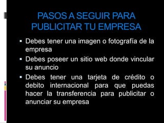 PASOS A SEGUIR PARA PUBLICITAR TU EMPRESADebes tener una imagen o fotografía de la empresa Debes poseer un sitio web donde vincular su anuncioDebes tener una tarjeta de crédito o debito internacional para que puedas hacer la transferencia para publicitar o anunciar su empresa
