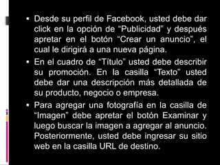 Desde su perfil de Facebook, usted debe dar click en la opción de “Publicidad” y después apretar en el botón “Crear un anuncio”, el cual le dirigirá a una nueva página. En el cuadro de “Título” usted debe describir su promoción. En la casilla “Texto” usted debe dar una descripción más detallada de su producto, negocio o empresa.Para agregar una fotografía en la casilla de “Imagen” debe apretar el botón Examinar y luego buscar la imagen a agregar al anuncio. Posteriormente, usted debe ingresar su sitio web en la casilla URL de destino.