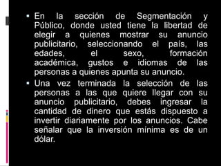 En la sección de Segmentación y Público, donde usted tiene la libertad de elegir a quienes mostrar su anuncio publicitario, seleccionando el país, las edades, el sexo, formación académica, gustos e idiomas de las personas a quienes apunta su anuncio.Una vez terminada la selección de las personas a las que quiere llegar con su anuncio publicitario, debes ingresar la cantidad de dinero que estás dispuesto a invertir diariamente por los anuncios. Cabe señalar que la inversión mínima es de un dólar.