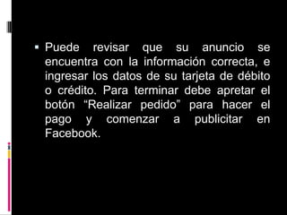 Puede revisar que su anuncio se encuentra con la información correcta, e ingresar los datos de su tarjeta de débito o crédito. Para terminar debe apretar el botón “Realizar pedido” para hacer el pago y comenzar a publicitar en Facebook.