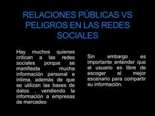 RELACIONES PÚBLICAS VS PELIGROS EN LAS REDES SOCIALES    Sin embargo es importante entender que el usuario es libre de escoger el mejor escenario para compartir su información.    Hay muchos quienes critican a las redes sociales porque se manifiesta mucha información personal e intima, además de que se utilizan las bases de datos , vendiendo la información a empresas de mercadeo