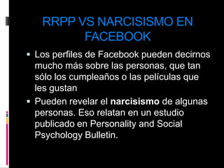 RRPP VS NARCISISMO EN FACEBOOKLos perfiles de Facebook pueden decirnos mucho más sobre las personas, que tan sólo los cumpleaños o las películas que les gustanPueden revelar el narcisismo de algunas personas. Eso relatan en un estudio publicado en Personality and Social Psychology Bulletin.