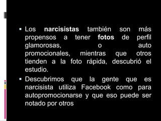 Los narcisistas también son más propensos a tener fotos de perfil glamorosas, o auto promocionales, mientras que otros tienden a la foto rápida, descubrió el estudio.Descubrimos que la gente que es narcisista utiliza Facebook como para autopromocionarse y que eso puede ser notado por otros