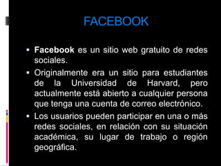FACEBOOKFacebook es un sitio web gratuito de redes sociales.Originalmente era un sitio para estudiantes de la Universidad de Harvard, pero actualmente está abierto a cualquier persona que tenga una cuenta de correo electrónico. Los usuarios pueden participar en una o más redes sociales, en relación con su situación académica, su lugar de trabajo o región geográfica.
