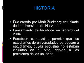 HISTORIAFue creado por Mark Zuckberg estudiante de la universidad de HarvardLanzamiento de facebook en febrero del 2004Facebook comenzó a permitir que los estudiantes de universidades agregasen a estudiantes, cuyas escuelas no estaban incluidas en el sitio, debido a las peticiones de los usuarios