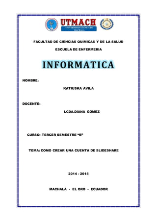 FACULTAD DE CIENCIAS QUIMICAS Y DE LA SALUD 
ESCUELA DE ENFERMERIA 
NOMBRE: 
KATIUSKA AVILA 
DOCENTE: 
LCDA.DIANA GOMEZ 
CURSO: TERCER SEMESTRE “B” 
TEMA: COMO CREAR UNA CUENTA DE SLIDESHARE 
2014 - 2015 
MACHALA - EL ORO - ECUADOR 
 