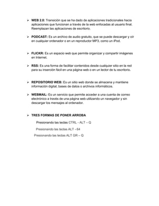  WEB 2.0: Transición que se ha dado de aplicaciones tradicionales hacia
aplicaciones que funcionan a través de la web enfocadas al usuario final.
Reemplazan las aplicaciones de escritorio.
 PODCAST: Es un archivo de audio gratuito, que se puede descargar y oír
en cualquier ordenador o en un reproductor MP3, como un iPod.
 FLICKR: Es un espacio web que permite organizar y compartir imágenes
en Internet.
 RSS: Es una forma de facilitar contenidos desde cualquier sitio en la red
para su inserción fácil en una página web o en un lector de tu escritorio.
 REPOSITORIO WEB: Es un sitio web donde se almacena y mantiene
información digital, bases de datos o archivos informáticos.
 WEBMAIL: Es un servicio que permite acceder a una cuenta de correo
electrónico a través de una página web utilizando un navegador y sin
descargar los mensajes al ordenador.
 TRES FORMAS DE PONER ARROBA
Presionando las teclas CTRL - ALT – Q
Presionando las teclas ALT - 64
Presionando las teclas ALT GR – Q
 