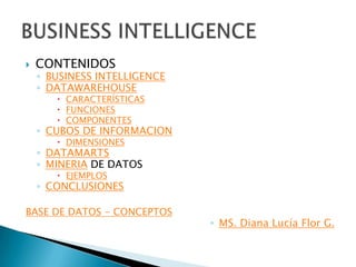    CONTENIDOS
    ◦ BUSINESS INTELLIGENCE
    ◦ DATAWAREHOUSE
        CARACTERÍSTICAS
        FUNCIONES
        COMPONENTES
    ◦ CUBOS DE INFORMACION
        DIMENSIONES
    ◦ DATAMARTS
    ◦ MINERIA DE DATOS
        EJEMPLOS
    ◦ CONCLUSIONES

BASE DE DATOS - CONCEPTOS
                              ◦ MS. Diana Lucía Flor G.
 