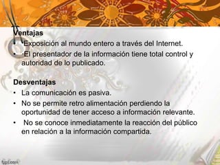 Ventajas
• Exposición al mundo entero a través del Internet.
• ·El presentador de la información tiene total control y
autoridad de lo publicado.
Desventajas
• La comunicación es pasiva.
• No se permite retro alimentación perdiendo la
oportunidad de tener acceso a información relevante.
• No se conoce inmediatamente la reacción del público
en relación a la información compartida.
 