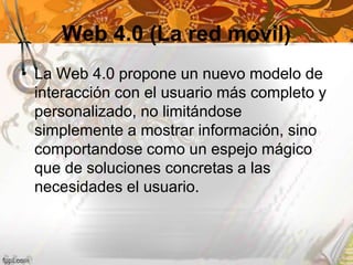 Web 4.0 (La red móvil)
• La Web 4.0 propone un nuevo modelo de
interacción con el usuario más completo y
personalizado, no limitándose
simplemente a mostrar información, sino
comportandose como un espejo mágico
que de soluciones concretas a las
necesidades el usuario.
 
