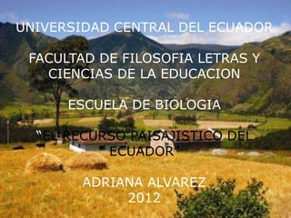 UNIVERSIDAD CENTRAL DEL ECUADOR

 FACULTAD DE FILOSOFIA LETRAS Y
   CIENCIAS DE LA EDUCACION

      ESCUELA DE BIOLOGIA

  “EL RECURSO PAISAJISTICO DEL
           ECUADOR”

        ADRIANA ALVAREZ
             2012
 