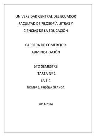 UNIVERSIDAD CENTRAL DEL ECUADOR
FACULTAD DE FILOSOFÍA LETRAS Y
CIENCIAS DE LA EDUCACIÓN
CARRERA DE COMERCIO Y
ADMINISTRACIÓN
5TO SEMESTRE
TAREA Nº 1
LA TIC
NOMBRE: PRISCILA GRANDA
2014-2014
 